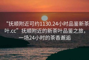 “撫順附近可約1130.24小時(shí)品鑒新茶葉.cc”撫順附近的新茶葉品鑒之旅，一場(chǎng)24小時(shí)的茶香邂逅