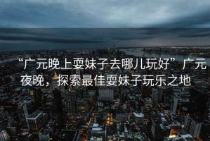 “廣元晚上耍妹子去哪兒玩好”廣元夜晚，探索最佳耍妹子玩樂之地