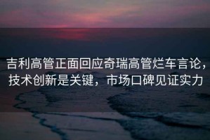 吉利高管正面回應(yīng)奇瑞高管爛車言論，技術(shù)創(chuàng)新是關(guān)鍵，市場口碑見證實力