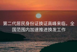 第二代居民身份證換證高峰來臨，全國范圍內(nèi)加速推進換發(fā)工作