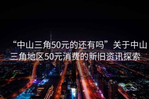 “中山三角50元的還有嗎”關(guān)于中山三角地區(qū)50元消費(fèi)的新舊資訊探索