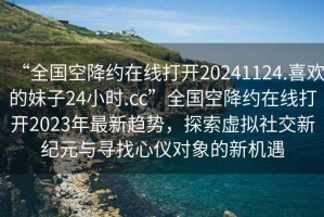 “全國空降約在線打開20241124.喜歡的妹子24小時.cc”全國空降約在線打開2023年最新趨勢，探索虛擬社交新紀元與尋找心儀對象的新機遇