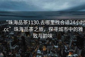 “珠海品茶1130.去哪里找合適24小時(shí).cc”珠海品茶之旅，探尋城市中的雅致與韻味