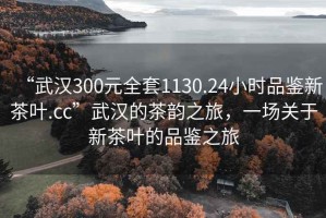“武漢300元全套1130.24小時品鑒新茶葉.cc”武漢的茶韻之旅，一場關于新茶葉的品鑒之旅