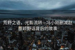 荒野之語，光影流轉(zhuǎn)—馮小剛刪減趙麗穎野話背后的故事