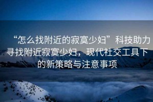 “怎么找附近的寂寞少婦”科技助力尋找附近寂寞少婦，現(xiàn)代社交工具下的新策略與注意事項(xiàng)