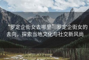 “羅定企街女去哪里”羅定企街女的去向，探索當(dāng)?shù)匚幕c社交新風(fēng)尚