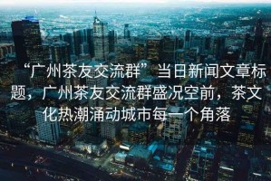 “廣州茶友交流群”當(dāng)日新聞文章標(biāo)題，廣州茶友交流群盛況空前，茶文化熱潮涌動(dòng)城市每一個(gè)角落