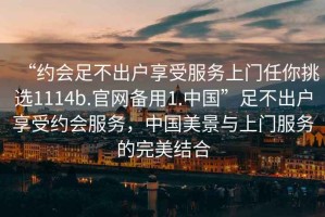 “約會(huì)足不出戶享受服務(wù)上門任你挑選1114b.官網(wǎng)備用1.中國(guó)”足不出戶享受約會(huì)服務(wù)，中國(guó)美景與上門服務(wù)的完美結(jié)合