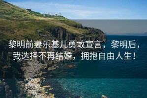 黎明前妻樂基兒勇敢宣言，黎明后，我選擇不再結(jié)婚，擁抱自由人生！