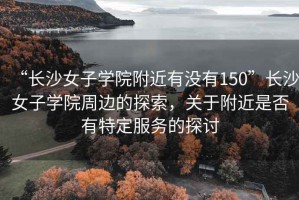 “長沙女子學(xué)院附近有沒有150”長沙女子學(xué)院周邊的探索，關(guān)于附近是否有特定服務(wù)的探討