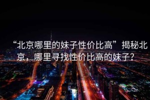 “北京哪里的妹子性價(jià)比高”揭秘北京，哪里尋找性價(jià)比高的妹子？