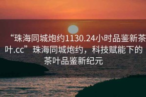 “珠海同城炮約1130.24小時品鑒新茶葉.cc”珠海同城炮約，科技賦能下的茶葉品鑒新紀元