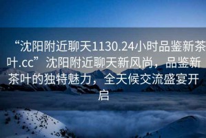 “沈陽附近聊天1130.24小時品鑒新茶葉.cc”沈陽附近聊天新風(fēng)尚，品鑒新茶葉的獨(dú)特魅力，全天候交流盛宴開啟