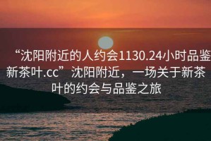 “沈陽附近的人約會(huì)1130.24小時(shí)品鑒新茶葉.cc”沈陽附近，一場關(guān)于新茶葉的約會(huì)與品鑒之旅
