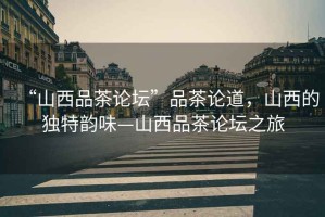 “山西品茶論壇”品茶論道，山西的獨(dú)特韻味—山西品茶論壇之旅