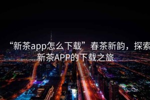 “新茶app怎么下載”春茶新韻，探索新茶APP的下載之旅