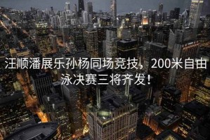 汪順潘展樂(lè)孫楊同場(chǎng)競(jìng)技，200米自由泳決賽三將齊發(fā)！