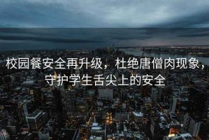 校園餐安全再升級(jí)，杜絕唐僧肉現(xiàn)象，守護(hù)學(xué)生舌尖上的安全
