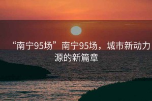 “南寧95場(chǎng)”南寧95場(chǎng)，城市新動(dòng)力源的新篇章