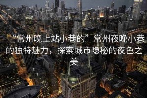 “常州晚上站小巷的”常州夜晚小巷的獨(dú)特魅力，探索城市隱秘的夜色之美