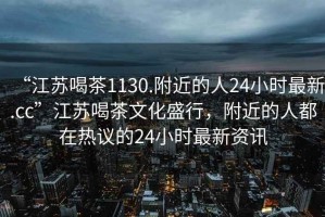 “江蘇喝茶1130.附近的人24小時最新.cc”江蘇喝茶文化盛行，附近的人都在熱議的24小時最新資訊