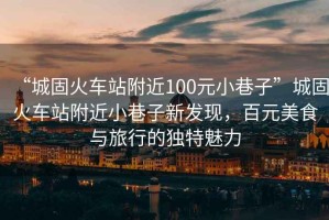 “城固火車站附近100元小巷子”城固火車站附近小巷子新發(fā)現(xiàn)，百元美食與旅行的獨(dú)特魅力