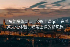 “東莞喝茶二四七399上課qq”東莞茶文化體驗，喝茶上課的新風(fēng)尚