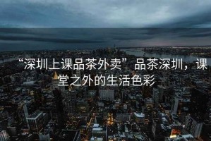 “深圳上課品茶外賣”品茶深圳，課堂之外的生活色彩