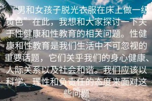 “男和女孩子脫光衣服在床上做一級(jí)黃色”在此，我想和大家探討一下關(guān)于性健康和性教育的相關(guān)問題。性健康和性教育是我們生活中不可忽視的重要話題，它們關(guān)乎我們的身心健康、人際關(guān)系以及社會(huì)和諧。我們應(yīng)該以科學(xué)、理性和負(fù)責(zé)任的態(tài)度來面對(duì)這些問題
