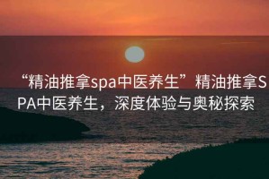 “精油推拿spa中醫(yī)養(yǎng)生”精油推拿SPA中醫(yī)養(yǎng)生，深度體驗(yàn)與奧秘探索