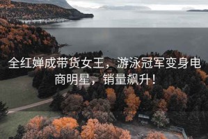 全紅嬋成帶貨女王，游泳冠軍變身電商明星，銷量飆升！