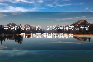 中使館緊急回應(yīng)，25歲模特被騙至緬甸，揭露跨國詐騙黑幕