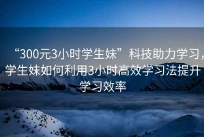 “300元3小時(shí)學(xué)生妹”科技助力學(xué)習(xí)，學(xué)生妹如何利用3小時(shí)高效學(xué)習(xí)法提升學(xué)習(xí)效率