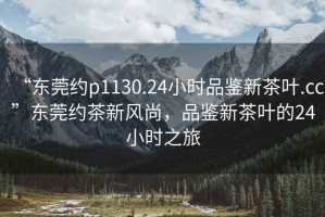 “東莞約p1130.24小時品鑒新茶葉.cc”東莞約茶新風(fēng)尚，品鑒新茶葉的24小時之旅