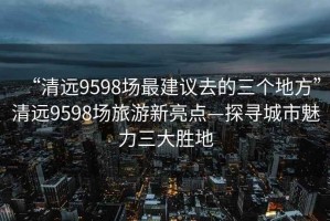 “清遠(yuǎn)9598場(chǎng)最建議去的三個(gè)地方”清遠(yuǎn)9598場(chǎng)旅游新亮點(diǎn)—探尋城市魅力三大勝地