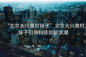 “北京大興黃村妹子”北京大興黃村妹子引領(lǐng)科技創(chuàng)新浪潮
