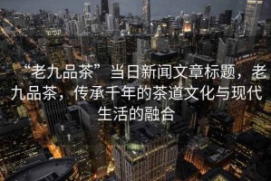 “老九品茶”當(dāng)日新聞文章標(biāo)題，老九品茶，傳承千年的茶道文化與現(xiàn)代生活的融合