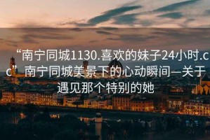 “南寧同城1130.喜歡的妹子24小時(shí).cc”南寧同城美景下的心動(dòng)瞬間—關(guān)于遇見(jiàn)那個(gè)特別的她