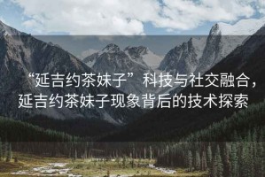 “延吉約茶妹子”科技與社交融合，延吉約茶妹子現(xiàn)象背后的技術(shù)探索