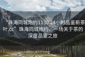 “珠海同城炮約1130.24小時品鑒新茶葉.cc”珠海同城炮約，一場關(guān)于茶的深度品鑒之旅