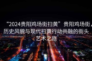“2024貴陽雞場街掃黃”貴陽雞場街，歷史風(fēng)貌與現(xiàn)代掃黃行動共融的街頭藝術(shù)之旅