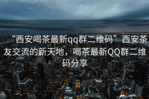 “西安喝茶最新qq群二維碼”西安茶友交流的新天地，喝茶最新QQ群二維碼分享