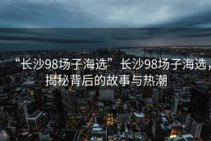 “長沙98場子海選”長沙98場子海選，揭秘背后的故事與熱潮