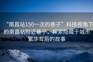 “南昌站150一次的巷子”科技視角下的南昌站附近巷子，探索隱藏于城市繁華背后的故事