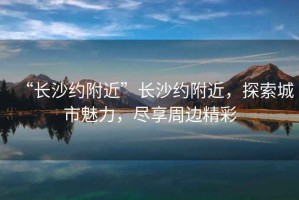 “長沙約附近”長沙約附近，探索城市魅力，盡享周邊精彩