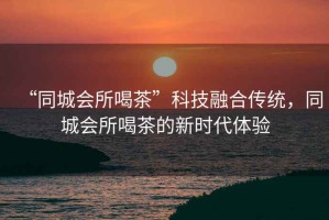 “同城會(huì)所喝茶”科技融合傳統(tǒng)，同城會(huì)所喝茶的新時(shí)代體驗(yàn)