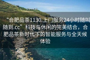 “合肥品茶1130.上門服務(wù)24小時(shí)隨叫隨到.cc”科技與休閑的完美結(jié)合，合肥品茶新時(shí)代下的智能服務(wù)與全天候體驗(yàn)