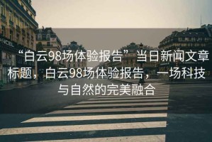 “白云98場體驗(yàn)報(bào)告”當(dāng)日新聞文章標(biāo)題，白云98場體驗(yàn)報(bào)告，一場科技與自然的完美融合