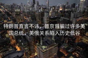 特朗普直言不諱，普京曾騙過許多美國總統(tǒng)，美俄關(guān)系陷入歷史低谷
